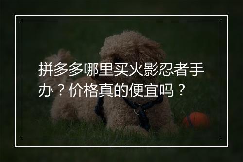 拼多多哪里买火影忍者手办？价格真的便宜吗？