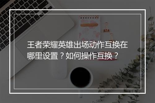 王者荣耀英雄出场动作互换在哪里设置？如何操作互换？