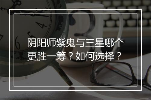 阴阳师紫鬼与三星哪个更胜一筹?如何选择?