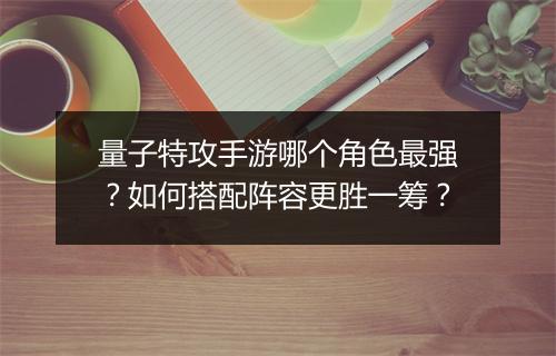 量子特攻手游哪个角色最强?如何搭配阵容更胜一筹?