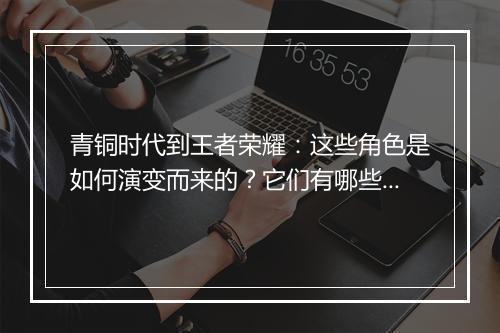 青铜时代到王者荣耀:这些角色是如何演变而来的?它们有哪些特点?
