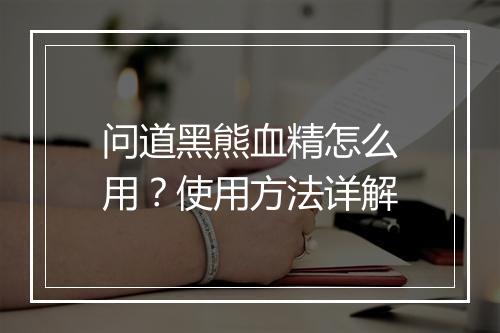 问道黑熊血精怎么用？使用方法详解