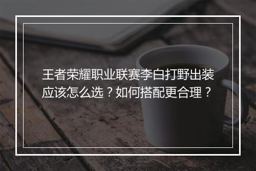 王者荣耀职业联赛李白打野出装应该怎么选？如何搭配更合理？