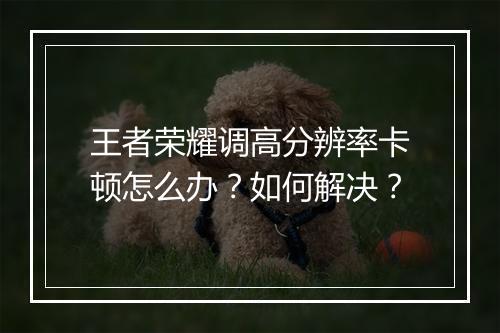 王者荣耀调高分辨率卡顿怎么办?如何解决?