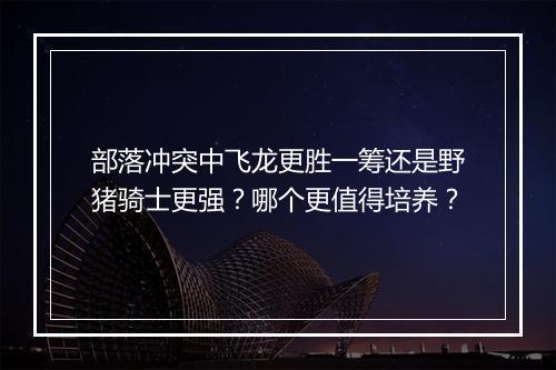 部落冲突中飞龙更胜一筹还是野猪骑士更强？哪个更值得培养？