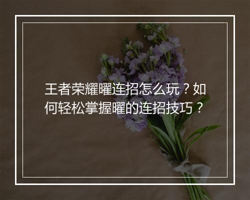王者荣耀曜连招怎么玩?如何轻松掌握曜的连招技巧?