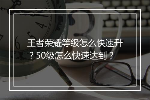 王者荣耀等级怎么快速升?50级怎么快速达到?