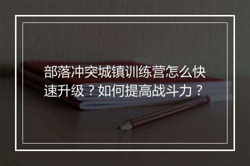 部落冲突城镇训练营怎么快速升级?如何提高战斗力?