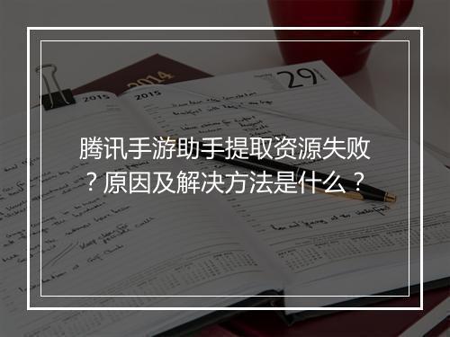 腾讯手游助手提取资源失败？原因及解决方法是什么？