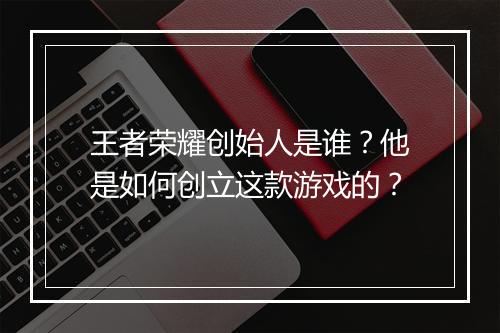 王者荣耀创始人是谁？他是如何创立这款游戏的？