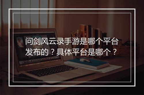 问剑风云录手游是哪个平台发布的?具体平台是哪个?