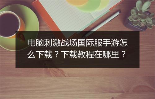 电脑刺激战场国际服手游怎么下载?下载教程在哪里?
