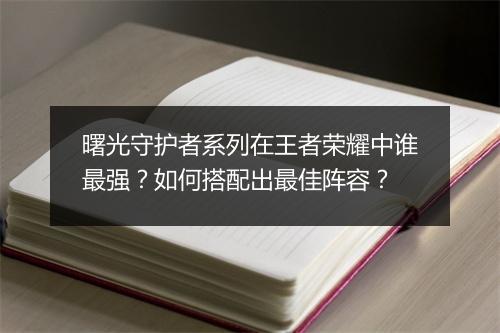 曙光守护者系列在王者荣耀中谁最强?如何搭配出最佳阵容?