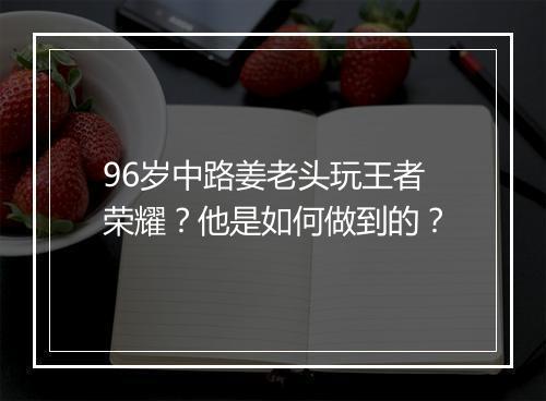 96岁中路姜老头玩王者荣耀?他是如何做到的?
