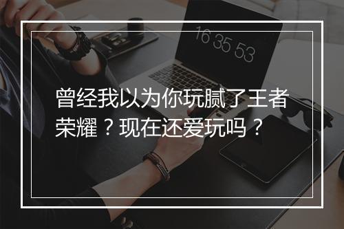 曾经我以为你玩腻了王者荣耀?现在还爱玩吗?