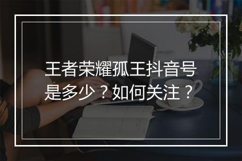 王者荣耀孤王抖音号是多少?如何关注?