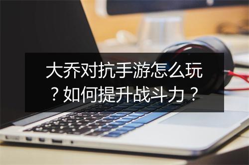 大乔对抗手游怎么玩?如何提升战斗力?