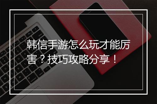 韩信手游怎么玩才能厉害?技巧攻略分享!