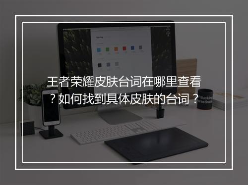王者荣耀皮肤台词在哪里查看？如何找到具体皮肤的台词？