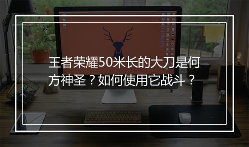 王者荣耀50米长的大刀是何方神圣?如何使用它战斗?