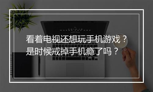 看着电视还想玩手机游戏？是时候戒掉手机瘾了吗？