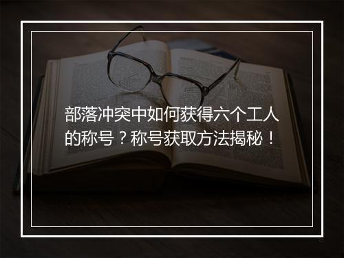 部落冲突中如何获得六个工人的称号?称号获取方法揭秘!