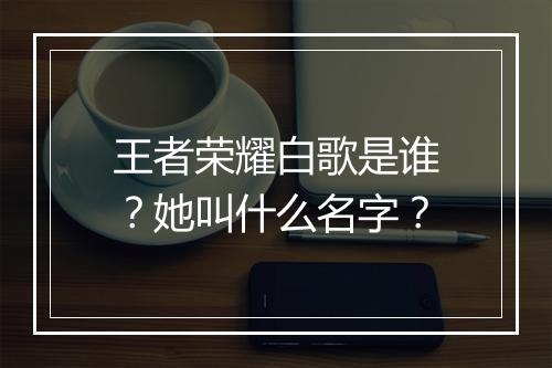 王者荣耀白歌是谁?她叫什么名字?