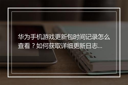 华为手机游戏更新包时间记录怎么查看?如何获取详细更新日志?
