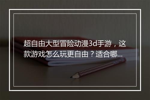 超自由大型冒险动漫3d手游,这款游戏怎么玩更自由?适合哪些玩家?