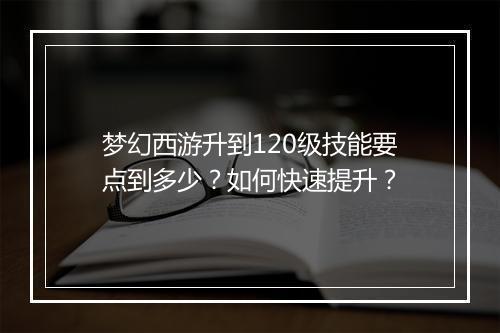 梦幻西游升到120级技能要点到多少？如何快速提升？