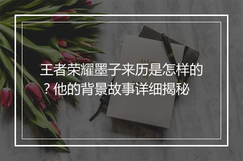 王者荣耀墨子来历是怎样的？他的背景故事详细揭秘