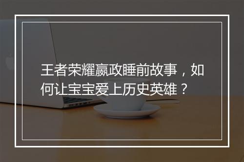 王者荣耀嬴政睡前故事,如何让宝宝爱上历史英雄?
