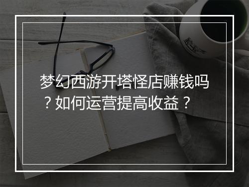 梦幻西游开塔怪店赚钱吗?如何运营提高收益?