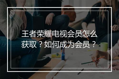 王者荣耀电视会员怎么获取?如何成为会员?