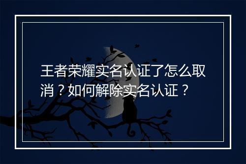 王者荣耀实名认证了怎么取消?如何解除实名认证?