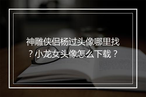 神雕侠侣杨过头像哪里找?小龙女头像怎么下载?