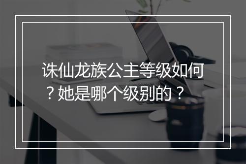 诛仙龙族公主等级如何?她是哪个级别的?