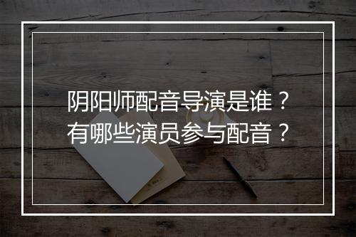 阴阳师配音导演是谁?有哪些演员参与配音?