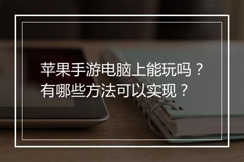苹果手游电脑上能玩吗？有哪些方法可以实现？