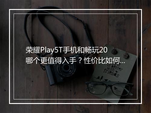 荣耀Play5T手机和畅玩20哪个更值得入手?性价比如何比较?