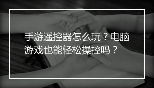 手游遥控器怎么玩?电脑游戏也能轻松操控吗?