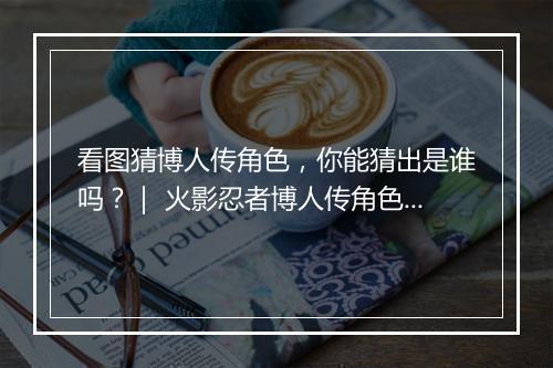 看图猜博人传角色,你能猜出是谁吗?| 火影忍者博人传角色猜猜看