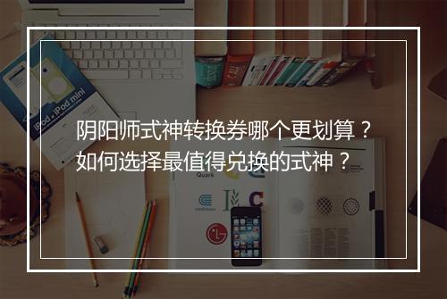 阴阳师式神转换券哪个更划算?如何选择最值得兑换的式神?