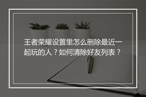 王者荣耀设置里怎么删除最近一起玩的人?如何清除好友列表?