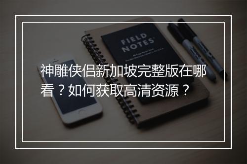 神雕侠侣新加坡完整版在哪看?如何获取高清资源?