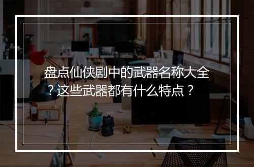 盘点仙侠剧中的武器名称大全？这些武器都有什么特点？