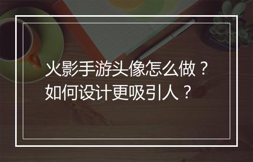 火影手游头像怎么做?如何设计更吸引人?