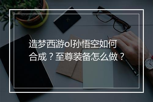 造梦西游ol孙悟空如何合成?至尊装备怎么做?