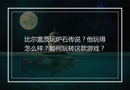 比尔盖茨玩炉石传说?他玩得怎么样?如何玩转这款游戏?