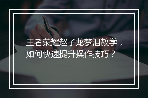 王者荣耀赵子龙梦泪教学,如何快速提升操作技巧?